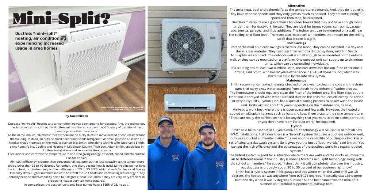 by Tom Chillemi Ductless “mini-split” heating and air conditioning has been around for decades. And, the technology has improved so much that the ductless mini-splits can surpass the efficiency of